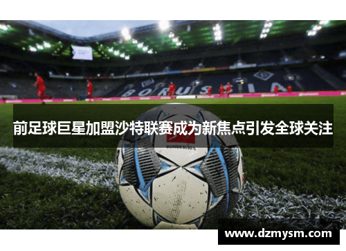 前足球巨星加盟沙特联赛成为新焦点引发全球关注