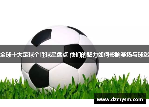 全球十大足球个性球星盘点 他们的魅力如何影响赛场与球迷