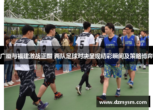 广厦与福建激战正酣 两队足球对决呈现精彩瞬间及策略博弈