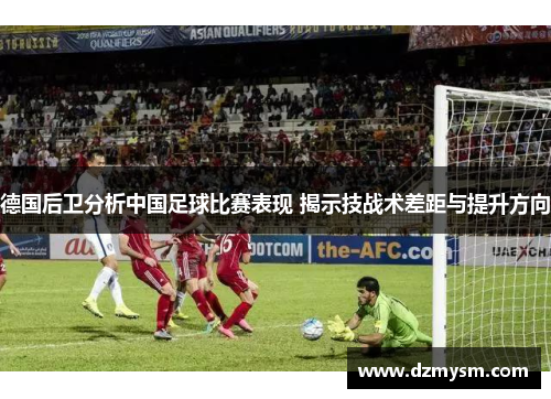 德国后卫分析中国足球比赛表现 揭示技战术差距与提升方向